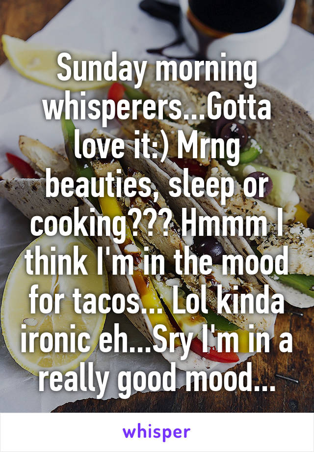 Sunday morning whisperers...Gotta love it:) Mrng beauties, sleep or cooking??? Hmmm I think I'm in the mood for tacos... Lol kinda ironic eh...Sry I'm in a really good mood...