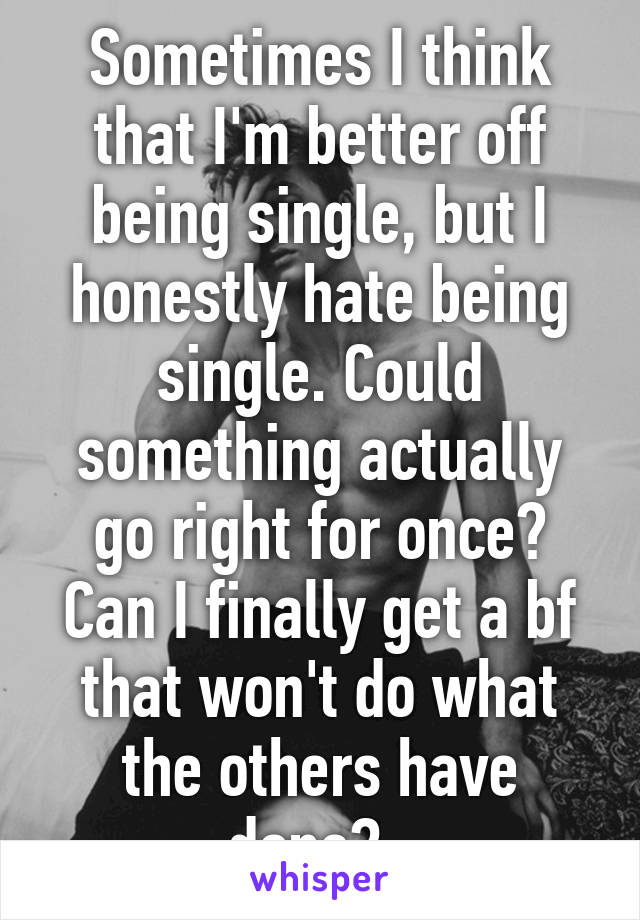 Sometimes I think that I'm better off being single, but I honestly hate being single. Could something actually go right for once? Can I finally get a bf that won't do what the others have done?..