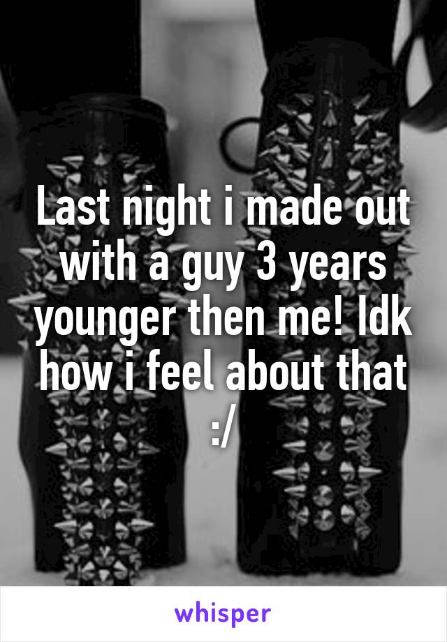 Last night i made out with a guy 3 years younger then me! Idk how i feel about that :/