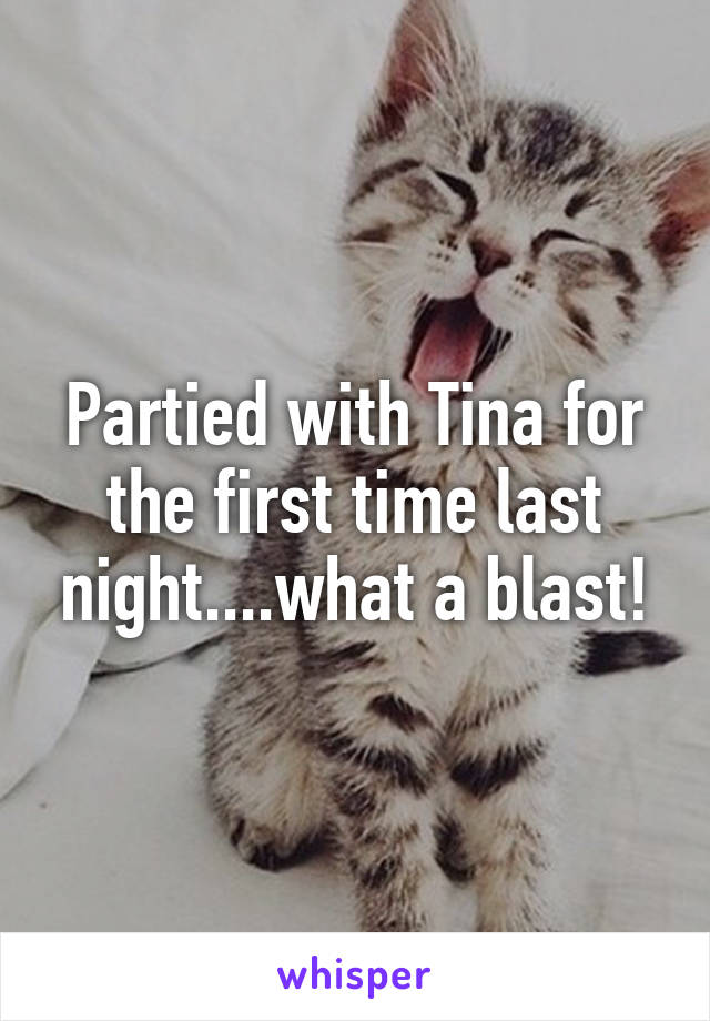 Partied with Tina for the first time last night....what a blast!