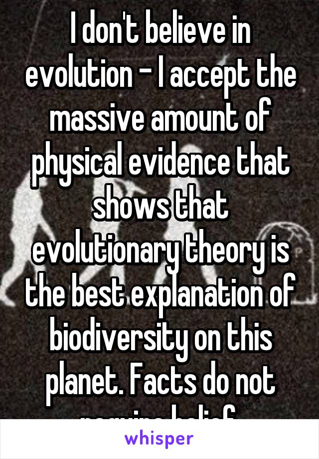 I don't believe in evolution - I accept the massive amount of physical evidence that shows that evolutionary theory is the best explanation of biodiversity on this planet. Facts do not require belief.