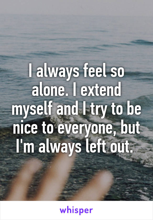 I always feel so alone. I extend myself and I try to be nice to everyone, but I'm always left out. 