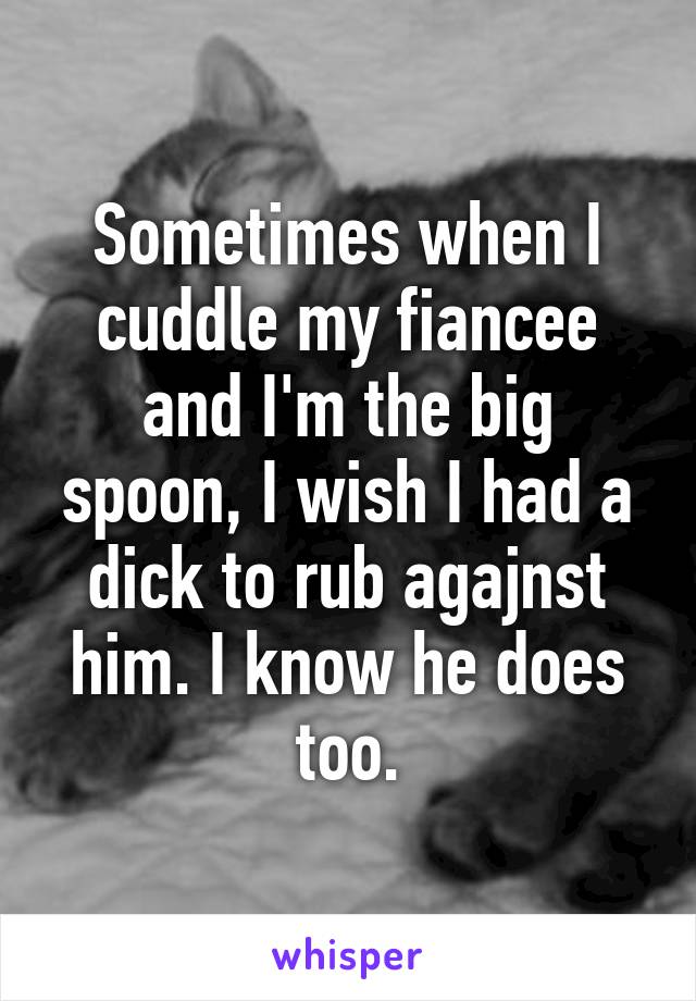 Sometimes when I cuddle my fiancee and I'm the big spoon, I wish I had a dick to rub agajnst him. I know he does too.