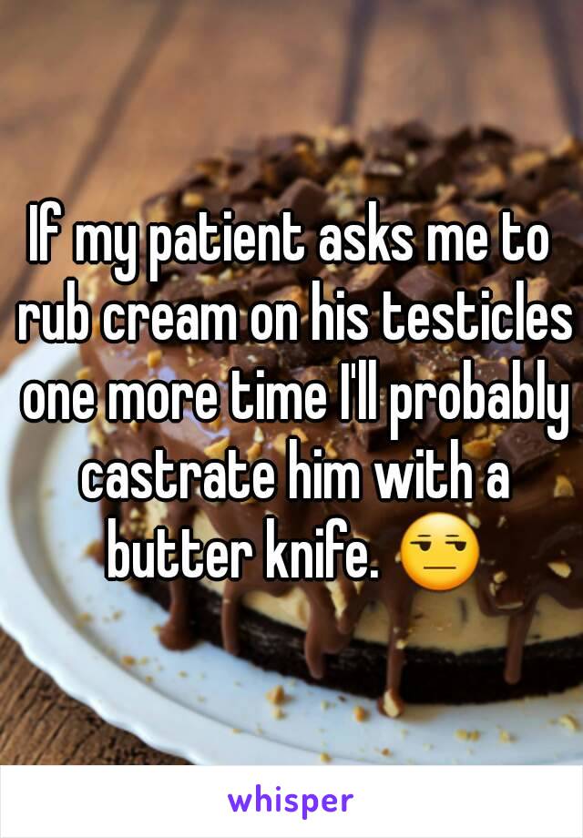 If my patient asks me to rub cream on his testicles one more time I'll probably castrate him with a butter knife. 😒