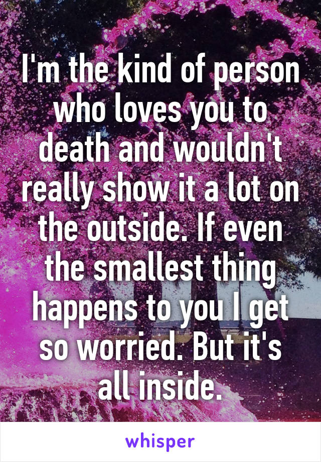 I'm the kind of person who loves you to death and wouldn't really show it a lot on the outside. If even the smallest thing happens to you I get so worried. But it's all inside.