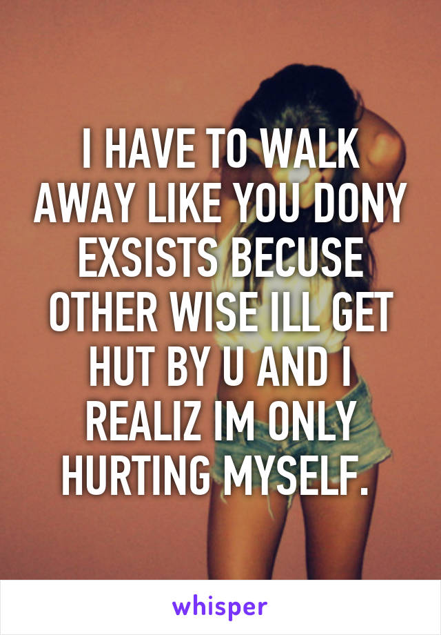 I HAVE TO WALK AWAY LIKE YOU DONY EXSISTS BECUSE OTHER WISE ILL GET HUT BY U AND I REALIZ IM ONLY HURTING MYSELF. 