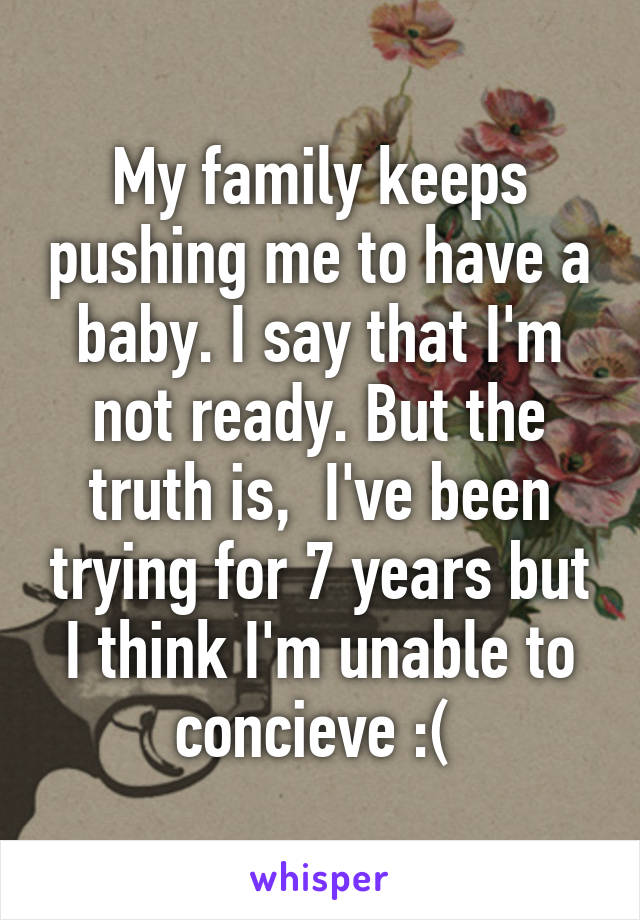 My family keeps pushing me to have a baby. I say that I'm not ready. But the truth is,  I've been trying for 7 years but I think I'm unable to concieve :( 