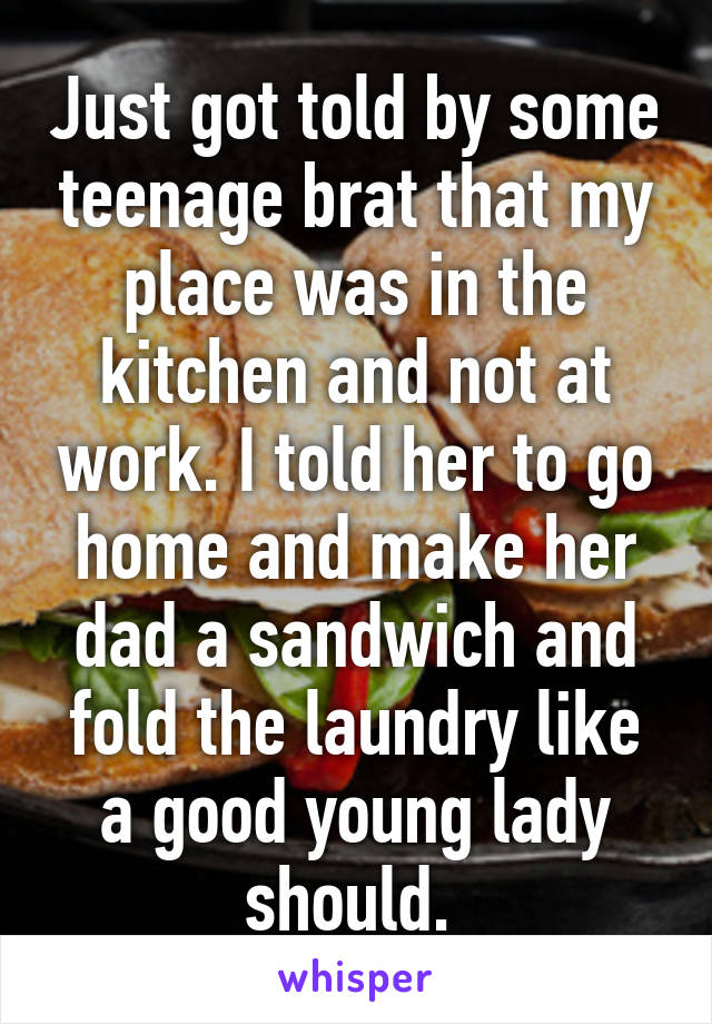 Just got told by some teenage brat that my place was in the kitchen and not at work. I told her to go home and make her dad a sandwich and fold the laundry like a good young lady should. 