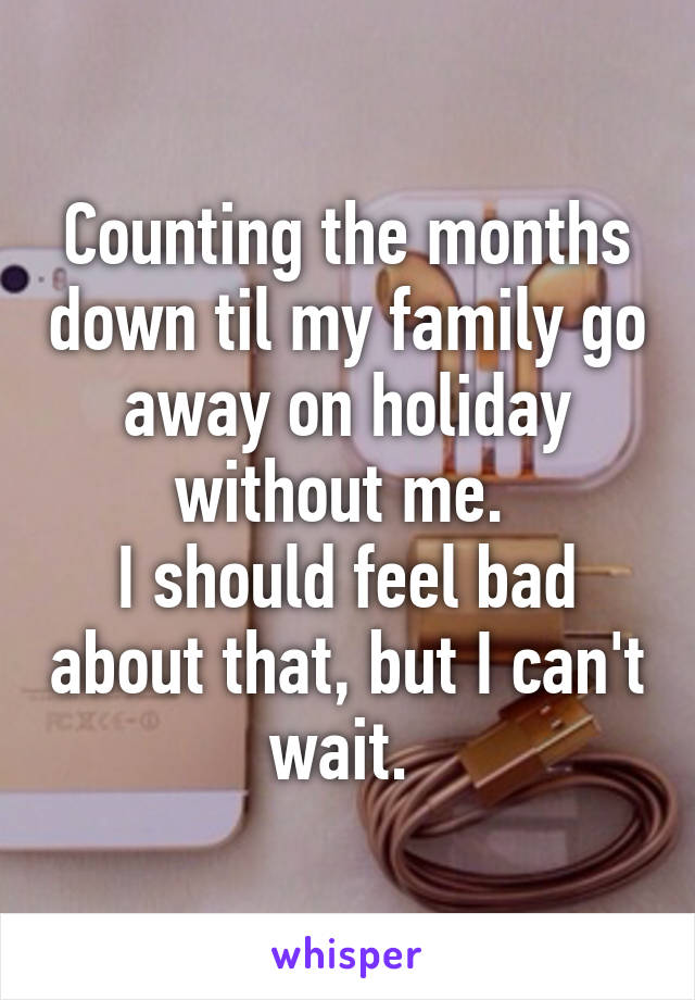 Counting the months down til my family go away on holiday without me. 
I should feel bad about that, but I can't wait. 