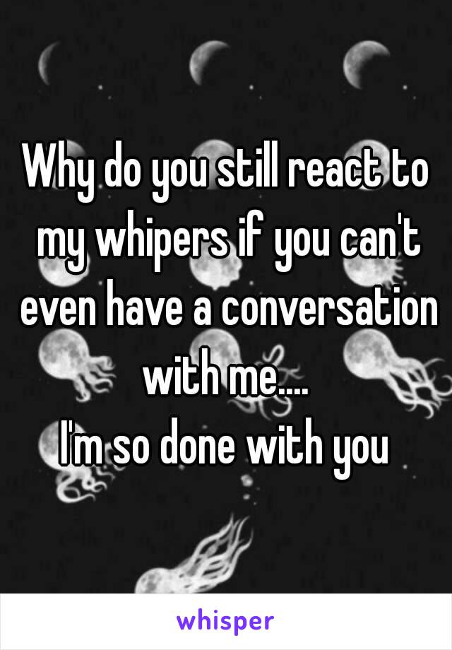 Why do you still react to my whipers if you can't even have a conversation with me.... 
I'm so done with you