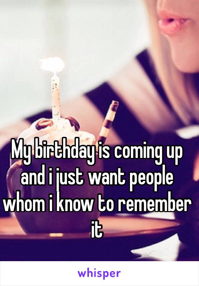 My birthday is coming up and i just want people whom i know to remember it 