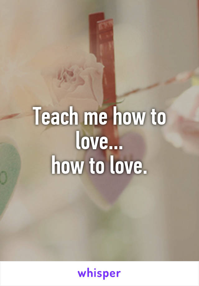 Teach me how to love...
how to love.