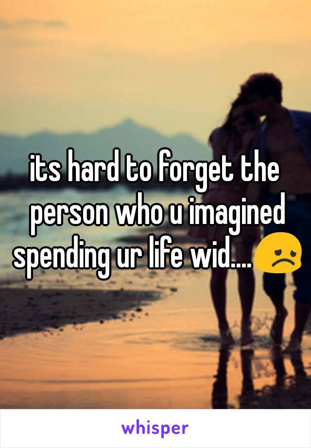 its hard to forget the person who u imagined spending ur life wid....😞