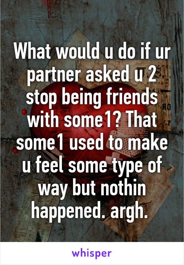 What would u do if ur partner asked u 2 stop being friends with some1? That some1 used to make u feel some type of way but nothin happened. argh. 