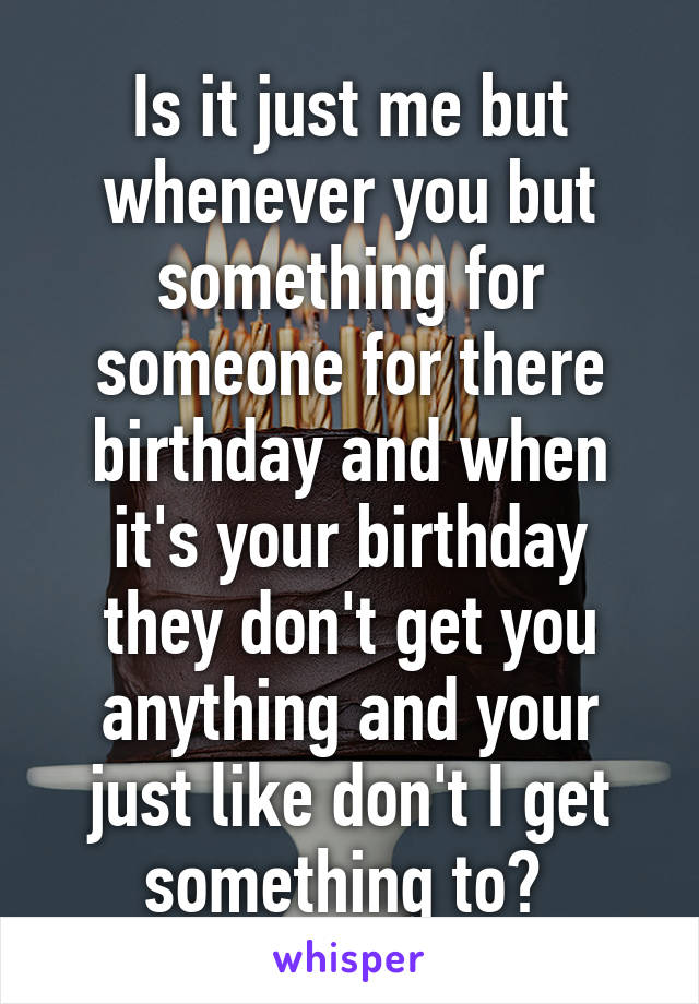 Is it just me but whenever you but something for someone for there birthday and when it's your birthday they don't get you anything and your just like don't I get something to? 