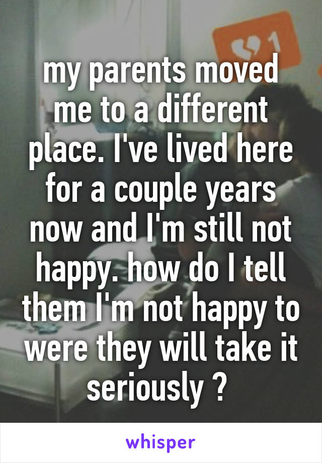 my parents moved me to a different place. I've lived here for a couple years now and I'm still not happy. how do I tell them I'm not happy to were they will take it seriously ? 