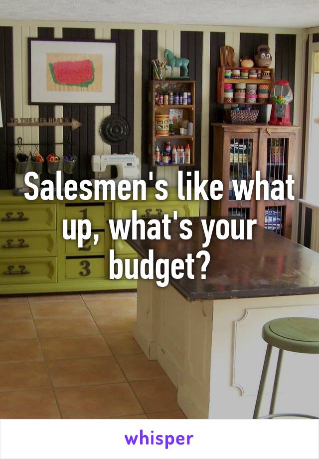 Salesmen's like what up, what's your budget?