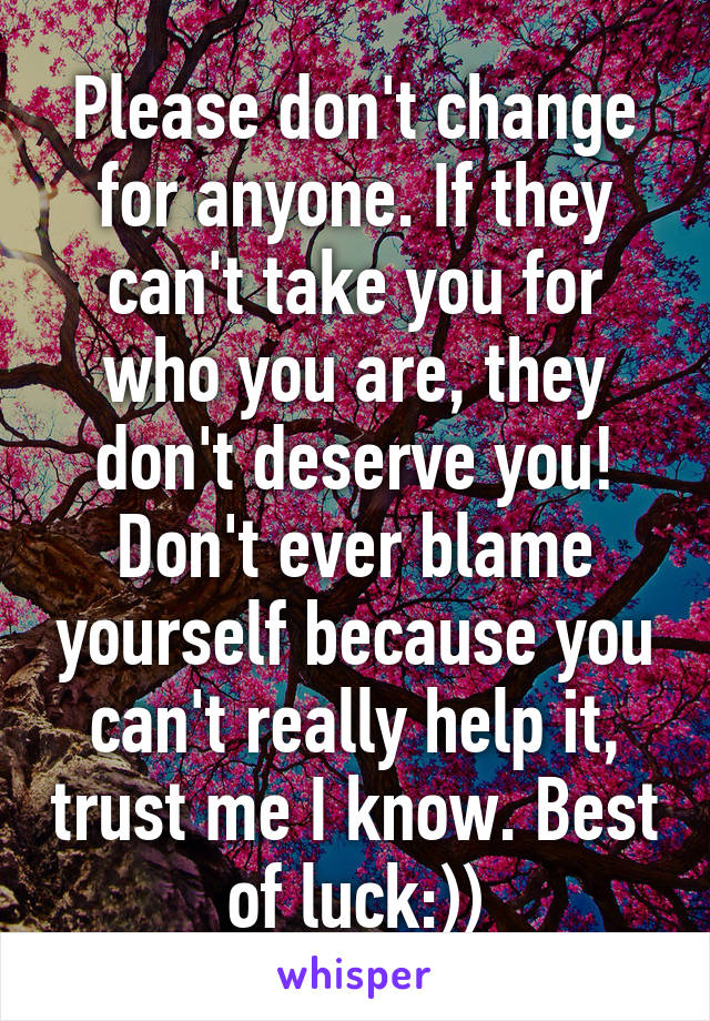 Please don't change for anyone. If they can't take you for who you are, they don't deserve you! Don't ever blame yourself because you can't really help it, trust me I know. Best of luck:))