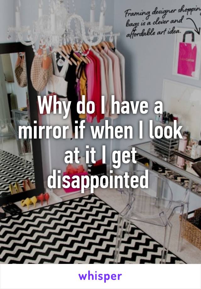 Why do I have a mirror if when I look at it I get disappointed 