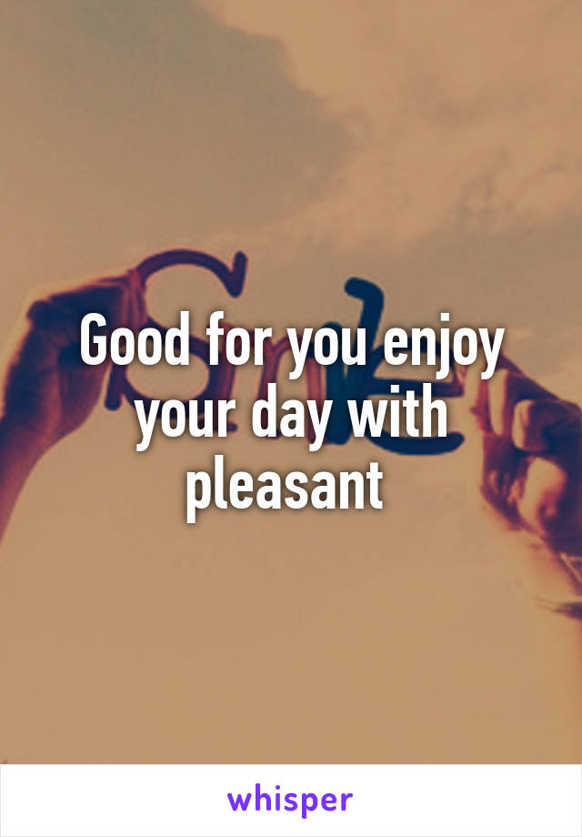 Good for you enjoy your day with pleasant 