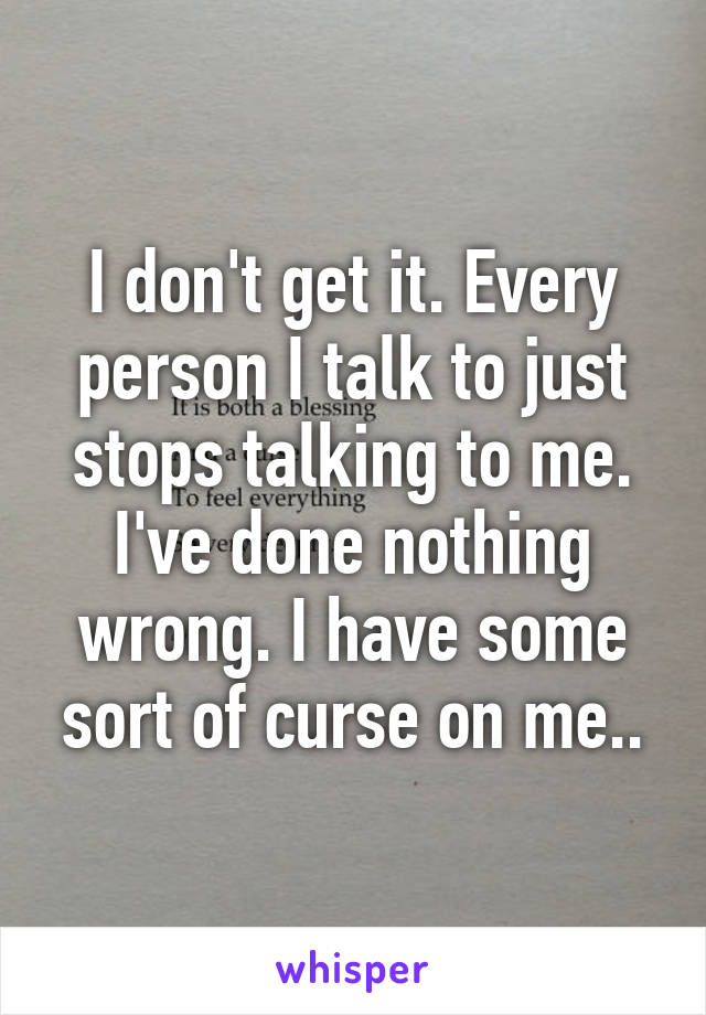 I don't get it. Every person I talk to just stops talking to me. I've done nothing wrong. I have some sort of curse on me..