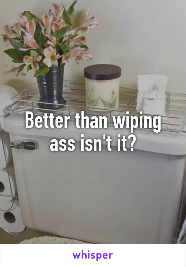 Better than wiping ass isn't it?