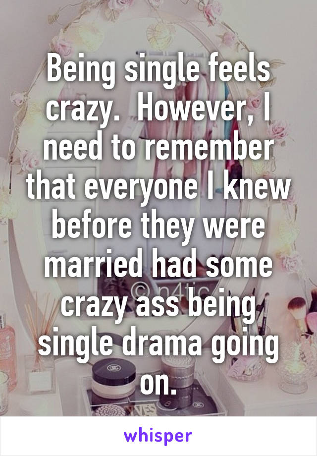 Being single feels crazy.  However, I need to remember that everyone I knew before they were married had some crazy ass being single drama going on.