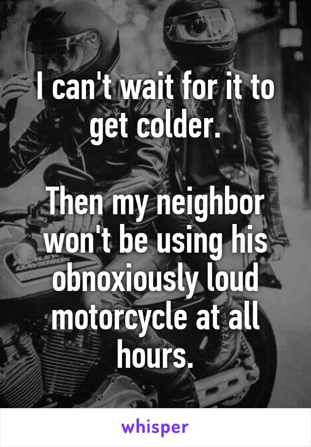 I can't wait for it to get colder.

Then my neighbor won't be using his obnoxiously loud motorcycle at all hours.