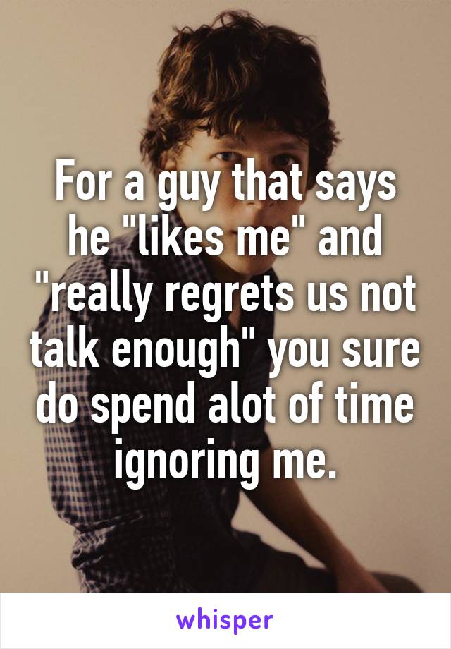 For a guy that says he "likes me" and "really regrets us not talk enough" you sure do spend alot of time ignoring me.