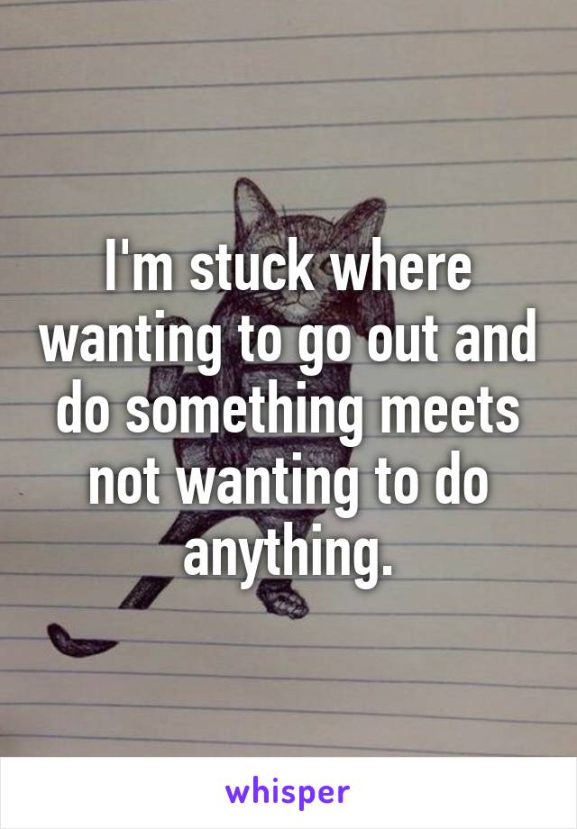 I'm stuck where wanting to go out and do something meets not wanting to do anything.