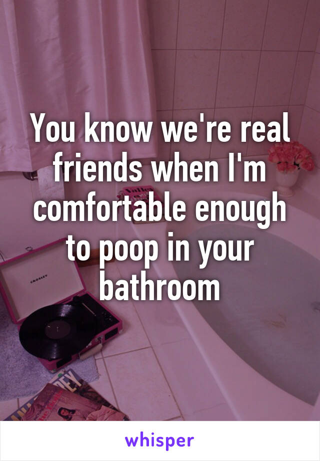 You know we're real friends when I'm comfortable enough to poop in your bathroom
