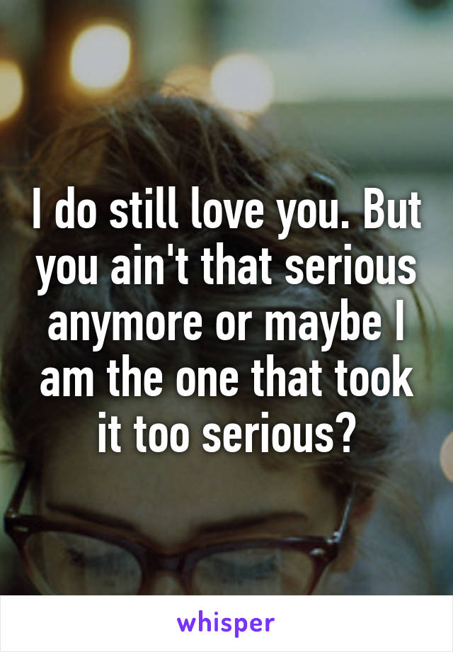 I do still love you. But you ain't that serious anymore or maybe I am the one that took it too serious?