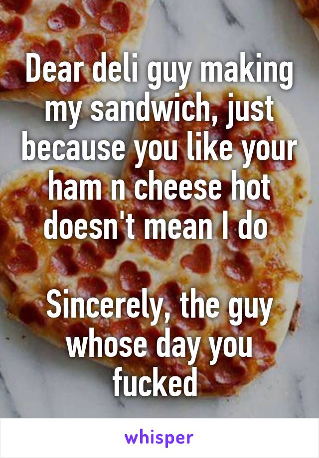 Dear deli guy making my sandwich, just because you like your ham n cheese hot doesn't mean I do 

Sincerely, the guy whose day you fucked 