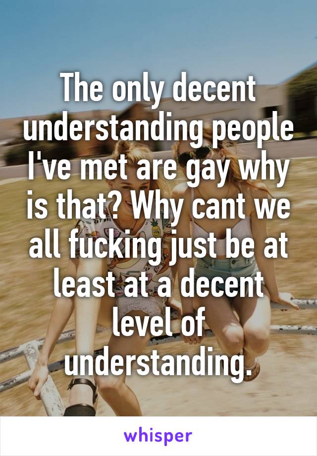 The only decent understanding people I've met are gay why is that? Why cant we all fucking just be at least at a decent level of understanding.