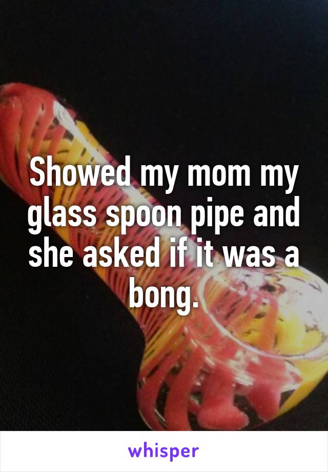 Showed my mom my glass spoon pipe and she asked if it was a bong.