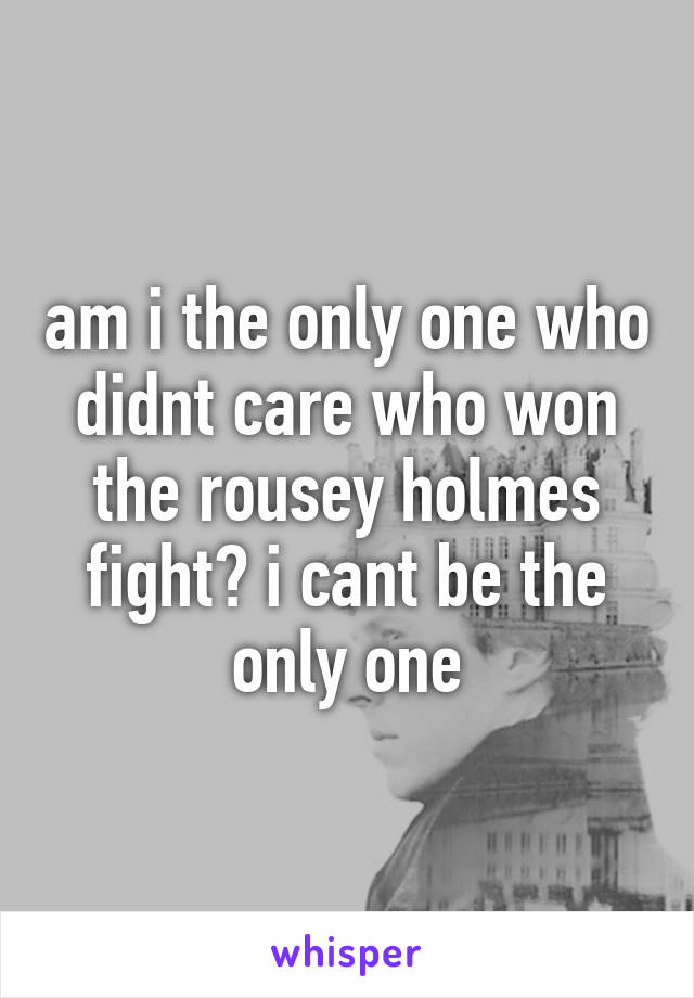 am i the only one who didnt care who won the rousey holmes fight? i cant be the only one