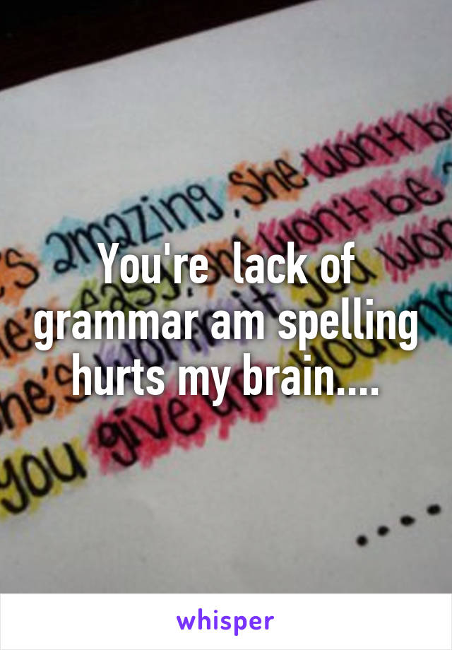 You're  lack of grammar am spelling hurts my brain....