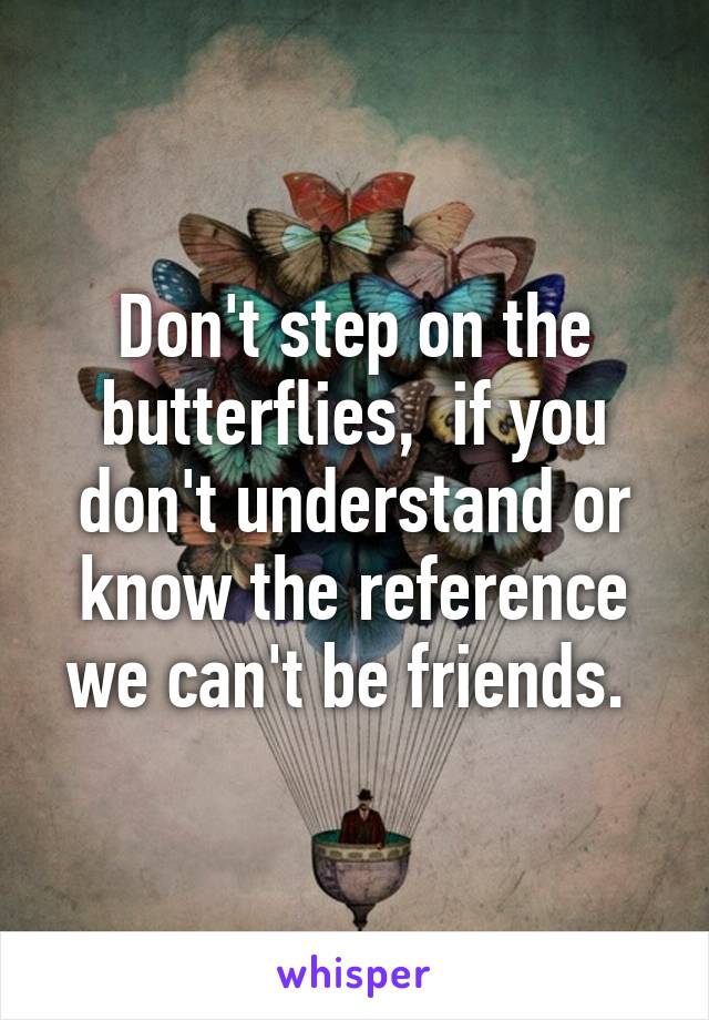 Don't step on the butterflies,  if you don't understand or know the reference we can't be friends. 