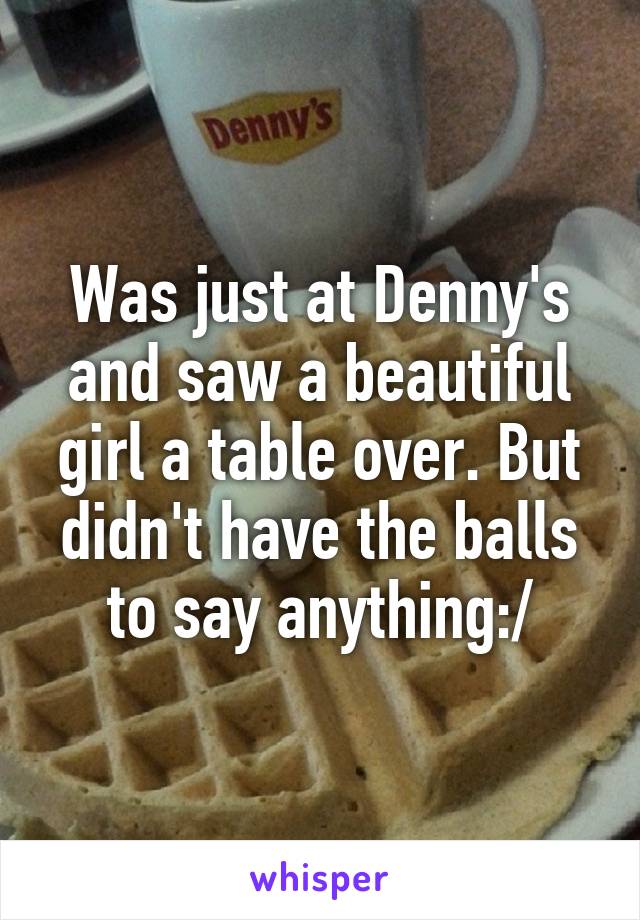 Was just at Denny's and saw a beautiful girl a table over. But didn't have the balls to say anything:/