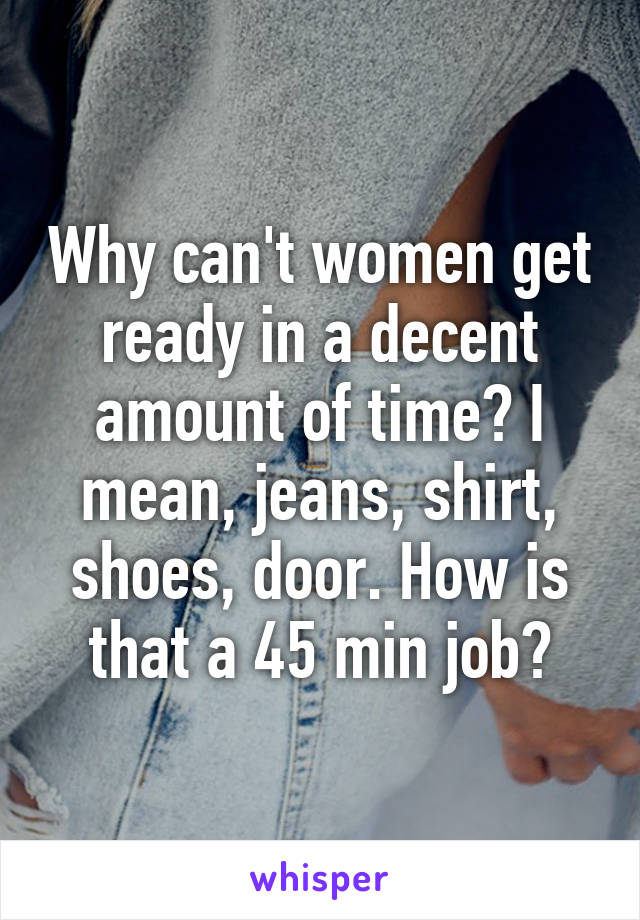 Why can't women get ready in a decent amount of time? I mean, jeans, shirt, shoes, door. How is that a 45 min job?