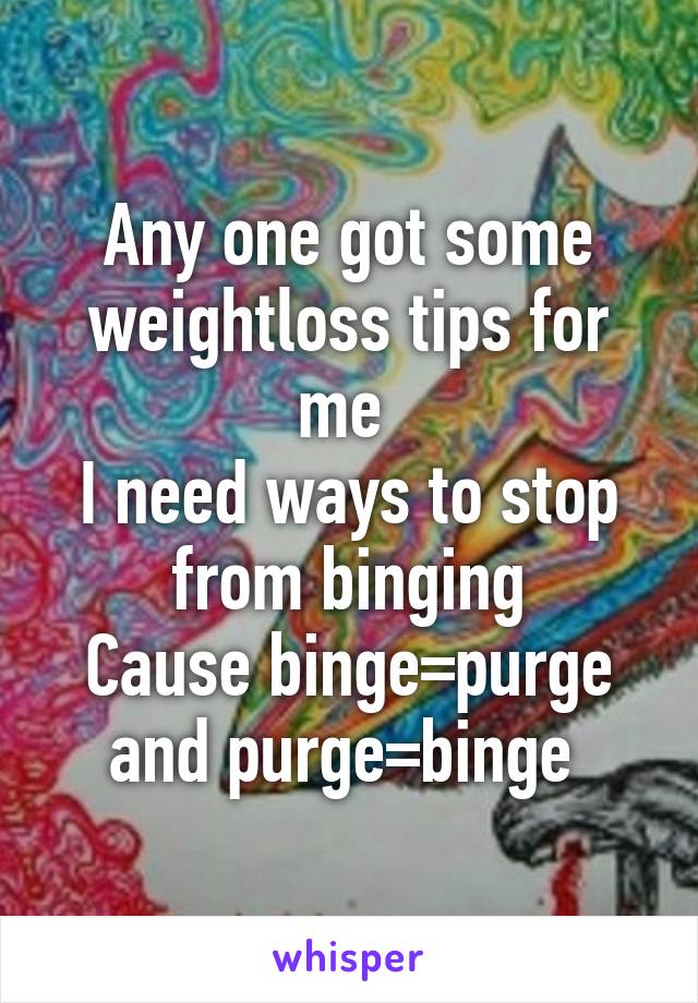 Any one got some weightloss tips for me 
I need ways to stop from binging
Cause binge=purge and purge=binge 