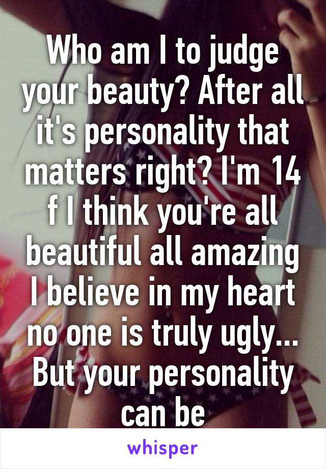 Who am I to judge your beauty? After all it's personality that matters right? I'm 14 f I think you're all beautiful all amazing I believe in my heart no one is truly ugly... But your personality can be