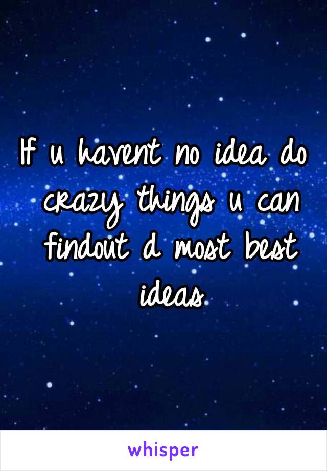 If u havent no idea do crazy things u can findout d most best ideas