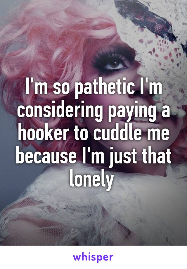 I'm so pathetic I'm considering paying a hooker to cuddle me because I'm just that lonely 