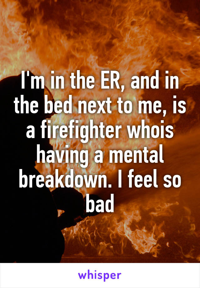 I'm in the ER, and in the bed next to me, is a firefighter whois having a mental breakdown. I feel so bad