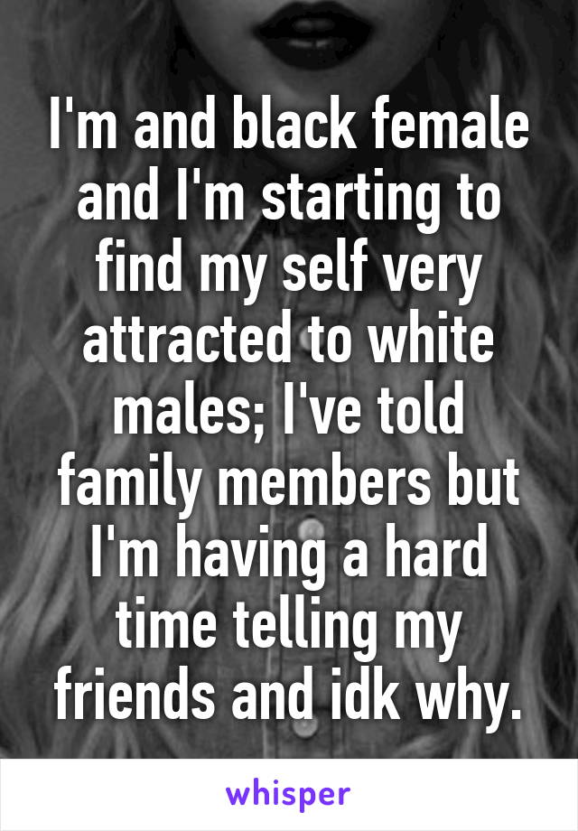 I'm and black female and I'm starting to find my self very attracted to white males; I've told family members but I'm having a hard time telling my friends and idk why.