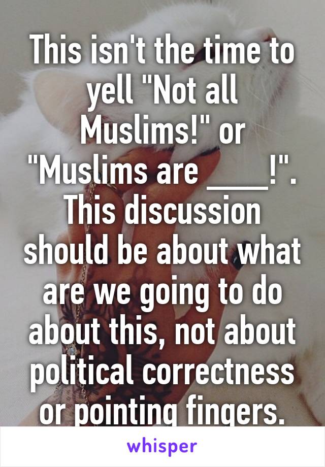 This isn't the time to yell "Not all Muslims!" or "Muslims are ___!". This discussion should be about what are we going to do about this, not about political correctness or pointing fingers.