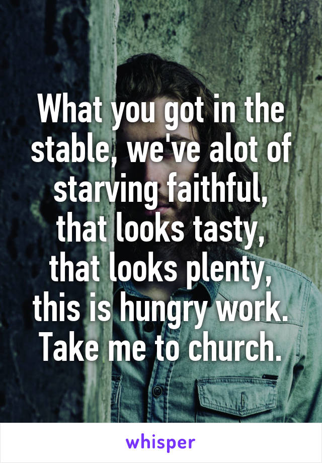 What you got in the stable, we've alot of starving faithful,
that looks tasty,
that looks plenty,
this is hungry work.
Take me to church.