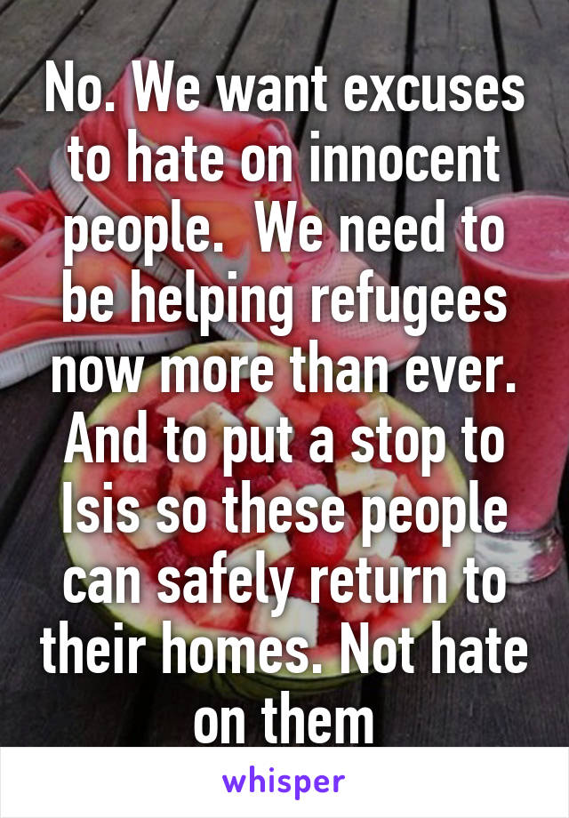 No. We want excuses to hate on innocent people.  We need to be helping refugees now more than ever. And to put a stop to Isis so these people can safely return to their homes. Not hate on them