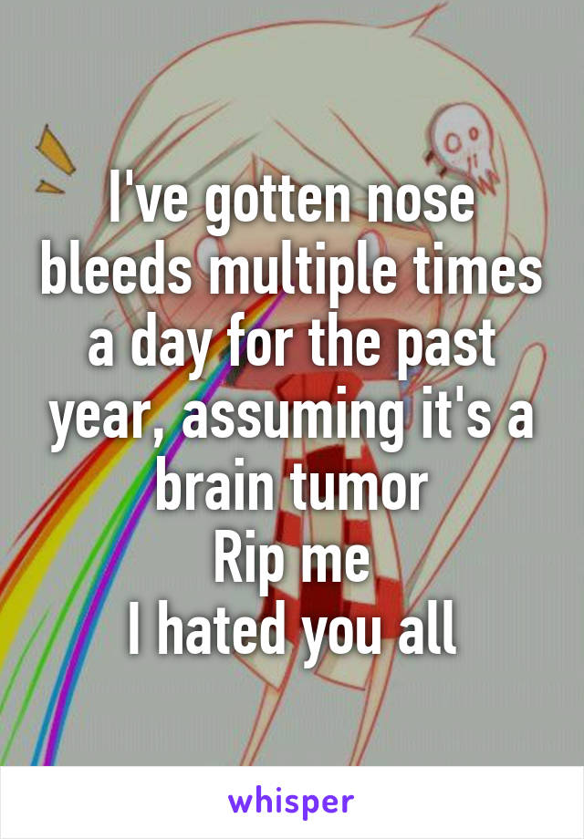 I've gotten nose bleeds multiple times a day for the past year, assuming it's a brain tumor
Rip me
I hated you all